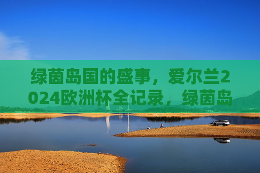 绿茵岛国的盛事,爱尔兰2024欧洲杯全记录,绿茵岛国的盛事,爱尔兰2024欧洲杯全记录 绿茵岛国的盛事,爱尔兰2024欧洲杯全记录,绿茵岛国的盛事,爱尔兰2024欧洲杯全记录