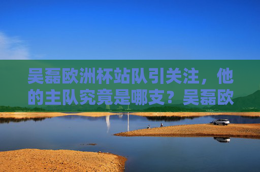 吴磊欧洲杯站队引关注，他的主队究竟是哪支？吴磊欧洲杯主队引关注，究竟是哪支球队？