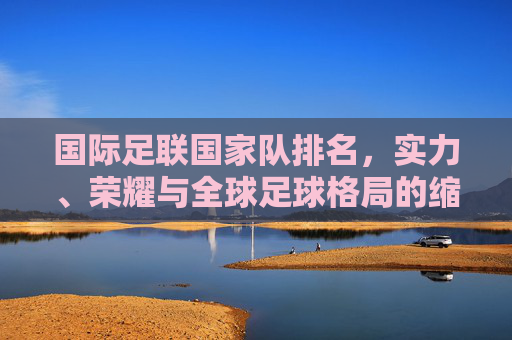 国际足联国家队排名，实力、荣耀与全球足球格局的缩影，国际足联国家队排名，实力、荣耀与全球足球格局的缩影