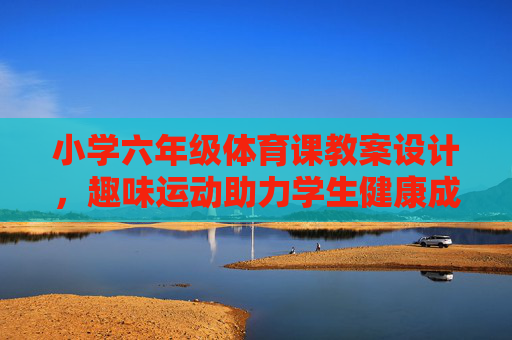 小学六年级体育课教案设计,趣味运动助力学生健康成长,趣味运动促成长,小学六年级体育课教案设计 小学六年级体育课教案设计,趣味运动助力学生健康成长,趣味运动促成长,小学六年级体育课教案设计
