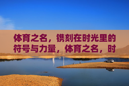 体育之名,镌刻在时光里的符号与力量,体育之名,时光镌刻的符号与力量 体育之名,镌刻在时光里的符号与力量,体育之名,时光镌刻的符号与力量