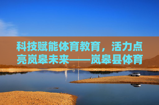 科技赋能体育教育，活力点亮岚皋未来——岚皋县体育科技教育发展纪实，科技赋能体育教育 活力点亮岚皋未来