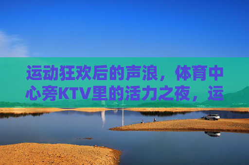 运动狂欢后的声浪,体育中心旁KTV里的活力之夜,运动狂欢声未歇,KTV活力夜燃爆 运动狂欢后的声浪,体育中心旁KTV里的活力之夜,运动狂欢声未歇,KTV活力夜燃爆