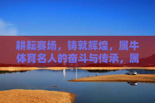 耕耘赛场,铸就辉煌,属牛体育名人的奋斗与传承,属牛健儿,赛场耕耘传薪火,奋斗铸就谱辉煌 耕耘赛场,铸就辉煌,属牛体育名人的奋斗与传承,属牛健儿,赛场耕耘传薪火,奋斗铸就谱辉煌