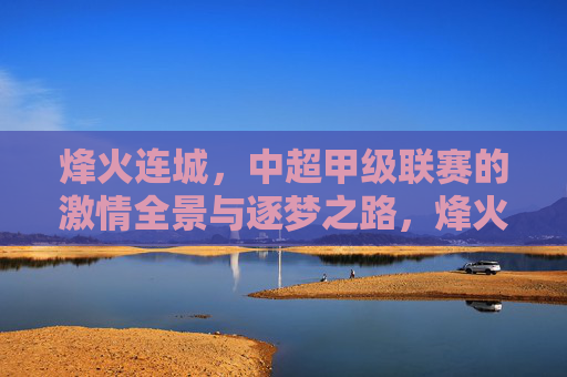 烽火连城,中超甲级联赛的激情全景与逐梦之路,烽火连城,中超甲级联赛的激情逐梦全景 烽火连城,中超甲级联赛的激情全景与逐梦之路,烽火连城,中超甲级联赛的激情逐梦全景