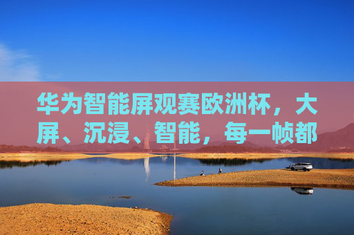 华为智能屏观赛欧洲杯，大屏、沉浸、智能，每一帧都是巅峰对决