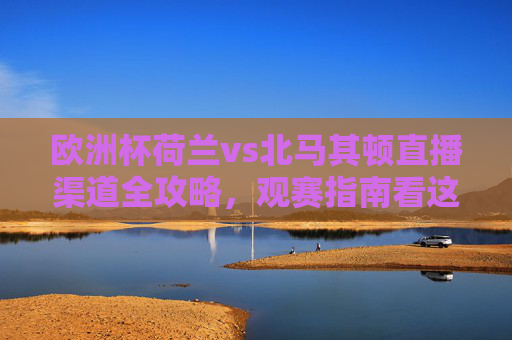 欧洲杯荷兰vs北马其顿直播渠道全攻略,观赛指南看这里,欧洲杯荷兰vs北马其顿,直播渠道全攻略与观赛指南 欧洲杯荷兰vs北马其顿直播渠道全攻略,观赛指南看这里,欧洲杯荷兰vs北马其顿,直播渠道全攻略与观赛指南