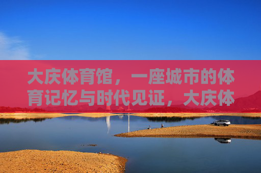 大庆体育馆,一座城市的体育记忆与时代见证,大庆体育馆,城市体育记忆与时代见证 大庆体育馆,一座城市的体育记忆与时代见证,大庆体育馆,城市体育记忆与时代见证