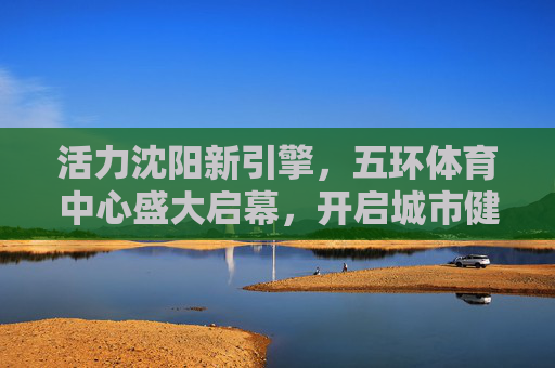 活力沈阳新引擎,五环体育中心盛大启幕,开启城市健康新篇章,五环体育中心盛大启幕 沈阳活力健康新引擎启航 活力沈阳新引擎,五环体育中心盛大启幕,开启城市健康新篇章,五环体育中心盛大启幕 沈阳活力健康新引擎启航