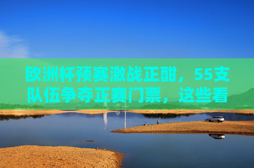 欧洲杯预赛激战正酣，55支队伍争夺正赛门票，这些看点不容错过，欧洲杯预赛55队激战正赛门票，看点不容错过