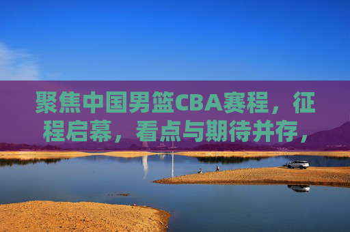聚焦中国男篮CBA赛程，征程启幕，看点与期待并存，中国男篮CBA赛程启幕，看点与期待并存