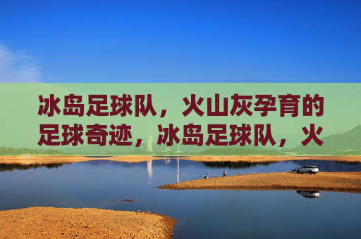冰岛足球队,火山灰孕育的足球奇迹,冰岛足球队,火山灰孕育的足球奇迹 冰岛足球队,火山灰孕育的足球奇迹,冰岛足球队,火山灰孕育的足球奇迹