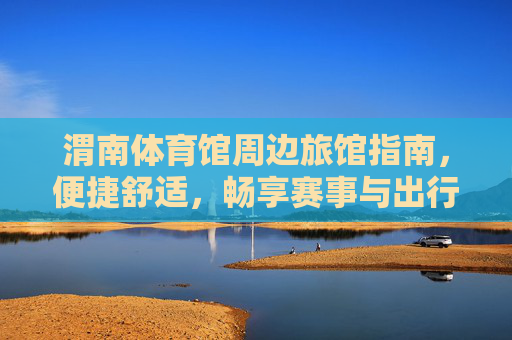 渭南体育馆周边旅馆指南,便捷舒适,畅享赛事与出行,渭南体育馆周边旅馆,便捷舒适,畅享赛事出行 渭南体育馆周边旅馆指南,便捷舒适,畅享赛事与出行,渭南体育馆周边旅馆,便捷舒适,畅享赛事出行