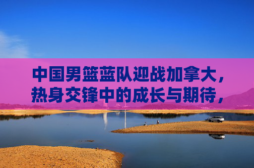中国男篮蓝队迎战加拿大,热身交锋中的成长与期待,中国男篮蓝队热身交锋加拿大,成长与期待 中国男篮蓝队迎战加拿大,热身交锋中的成长与期待,中国男篮蓝队热身交锋加拿大,成长与期待