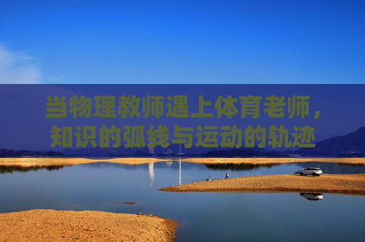 当物理教师遇上体育老师,知识的弧线与运动的轨迹 当物理教师遇上体育老师,知识的弧线与运动的轨迹