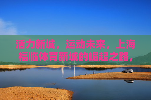 活力新城，运动未来，上海福临体育新城的崛起之路，上海福临体育新城，活力崛起，运动筑未来