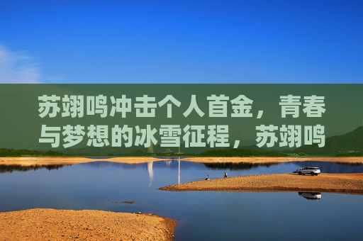 苏翊鸣冲击个人首金,青春与梦想的冰雪征程,苏翊鸣冲击首金,青春梦想的冰雪征程 苏翊鸣冲击个人首金,青春与梦想的冰雪征程,苏翊鸣冲击首金,青春梦想的冰雪征程