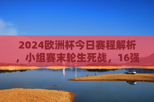 2024欧洲杯今日赛程解析,小组赛末轮生死战,16强对阵规则全解读,2024欧洲杯今日赛程,小组赛末轮生死战与16强对阵规则全解析 2024欧洲杯今日赛程解析,小组赛末轮生死战,16强对阵规则全解读,2024欧洲杯今日赛程,小组赛末轮生死战与16强对阵规则全解析