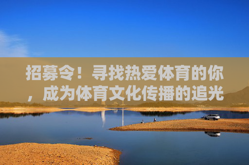 招募令！寻找热爱体育的你，成为体育文化传播的追光者，招募令！体育文化传播追光者