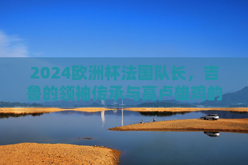 2024欧洲杯法国队长,吉鲁的领袖传承与高卢雄鸡的卫冕之路,领袖传承铸高卢,吉鲁领航卫冕路 2024欧洲杯法国队长,吉鲁的领袖传承与高卢雄鸡的卫冕之路,领袖传承铸高卢,吉鲁领航卫冕路