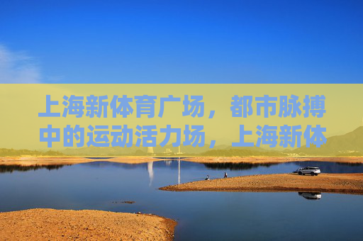 上海新体育广场,都市脉搏中的运动活力场,上海新体育广场,都市脉搏中的运动活力场 上海新体育广场,都市脉搏中的运动活力场,上海新体育广场,都市脉搏中的运动活力场