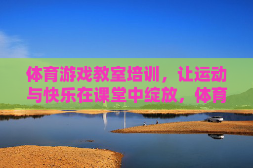 体育游戏教室培训，让运动与快乐在课堂中绽放，体育游戏教室培训，运动快乐课堂绽放