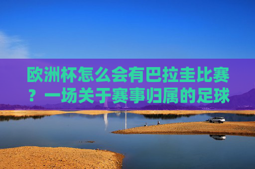 欧洲杯怎么会有巴拉圭比赛?一场关于赛事归属的足球误读,欧洲杯怎会有巴拉圭?赛事归属的足球误读 欧洲杯怎么会有巴拉圭比赛?一场关于赛事归属的足球误读,欧洲杯怎会有巴拉圭?赛事归属的足球误读