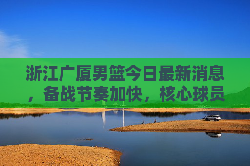 浙江广厦男篮今日最新消息,备战节奏加快,核心球员状态成焦点,浙江广厦男篮备战节奏加快 核心球员状态成焦点 浙江广厦男篮今日最新消息,备战节奏加快,核心球员状态成焦点,浙江广厦男篮备战节奏加快 核心球员状态成焦点