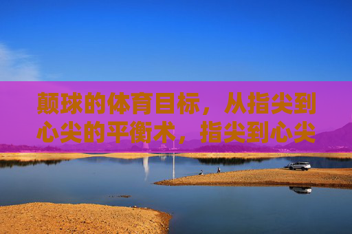 颠球的体育目标,从指尖到心尖的平衡术,指尖到心尖的颠球平衡术 颠球的体育目标,从指尖到心尖的平衡术,指尖到心尖的颠球平衡术