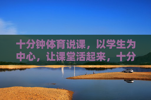 十分钟体育说课，以学生为中心，让课堂活起来，十分钟体育说课，以学生为中心，激活课堂活力