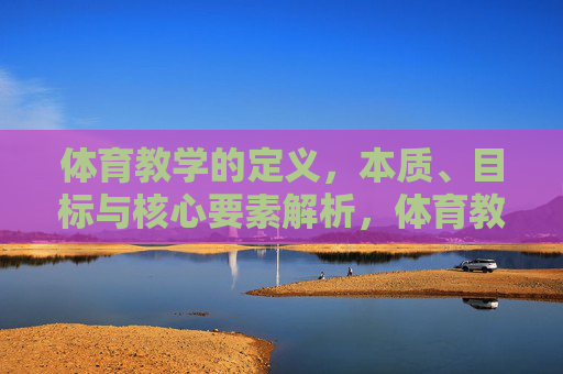 体育教学的定义，本质、目标与核心要素解析，体育教学的定义、本质、目标与核心要素解析