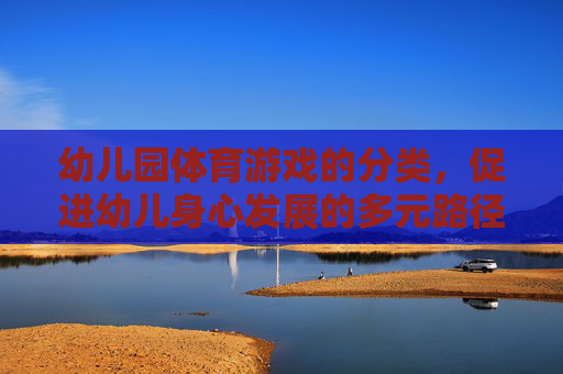 幼儿园体育游戏的分类,促进幼儿身心发展的多元路径,幼儿园体育游戏的分类,多元路径促进幼儿身心发展 幼儿园体育游戏的分类,促进幼儿身心发展的多元路径,幼儿园体育游戏的分类,多元路径促进幼儿身心发展