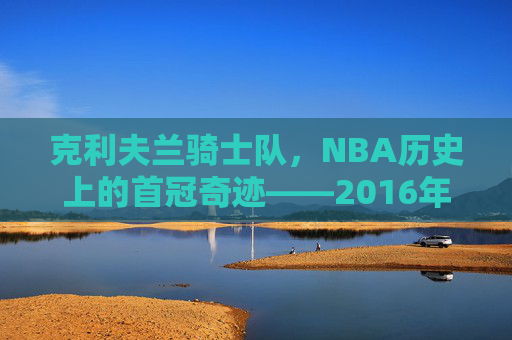 克利夫兰骑士队,NBA历史上的首冠奇迹——2016年夺冠之路,克利夫兰骑士2016,历史首冠的奇迹之路 克利夫兰骑士队,NBA历史上的首冠奇迹——2016年夺冠之路,克利夫兰骑士2016,历史首冠的奇迹之路