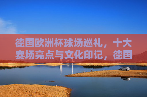 德国欧洲杯球场巡礼,十大赛场亮点与文化印记,德国欧洲杯球场巡礼,十大赛场亮点与文化印记 德国欧洲杯球场巡礼,十大赛场亮点与文化印记,德国欧洲杯球场巡礼,十大赛场亮点与文化印记