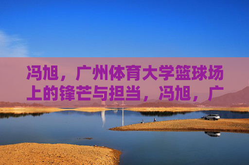 冯旭，广州体育大学篮球场上的锋芒与担当，冯旭，广体篮球场的锋芒与担当