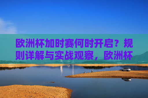 欧洲杯加时赛何时开启？规则详解与实战观察，欧洲杯加时赛，开启时间、规则详解与实战观察