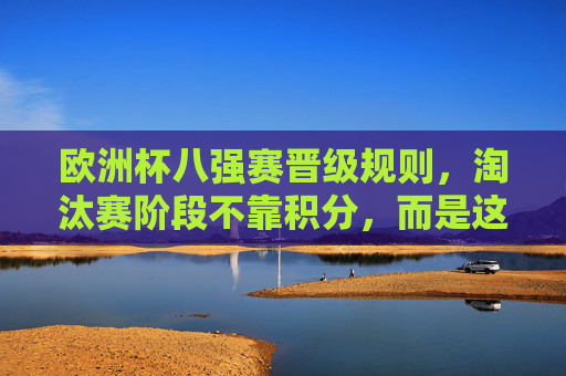 欧洲杯八强赛晋级规则，淘汰赛阶段不靠积分，而是这样决胜负，欧洲杯八强赛晋级规则，淘汰赛不靠积分，这样决胜负