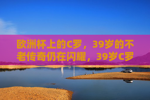 欧洲杯上的C罗，39岁的不老传奇仍在闪耀，39岁C罗，欧洲杯不老传奇闪耀