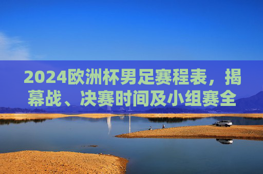 2024欧洲杯男足赛程表,揭幕战、决赛时间及小组赛全解析,2024欧洲杯男足赛程,揭幕战、决赛时间及小组赛全解析 2024欧洲杯男足赛程表,揭幕战、决赛时间及小组赛全解析,2024欧洲杯男足赛程,揭幕战、决赛时间及小组赛全解析