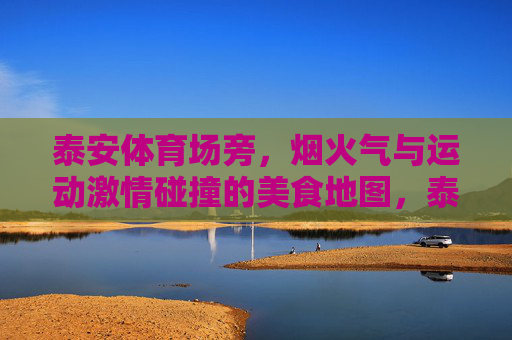 泰安体育场旁，烟火气与运动激情碰撞的美食地图，泰安体育场旁烟火气与运动激情碰撞的美食地图