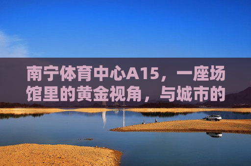 南宁体育中心A15，一座场馆里的黄金视角，与城市的体育心跳共振，南宁体育中心A15，黄金视角共振城市体育心跳