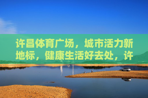 许昌体育广场，城市活力新地标，健康生活好去处，许昌体育广场，城市活力新地标，健康生活好去处