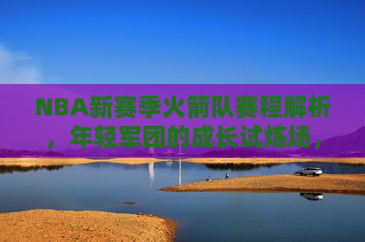 NBA新赛季火箭队赛程解析,年轻军团的成长试炼场,西部重建的起点,火箭新赛季赛程,西部重建起点,年轻军团成长试炼场 NBA新赛季火箭队赛程解析,年轻军团的成长试炼场,西部重建的起点,火箭新赛季赛程,西部重建起点,年轻军团成长试炼场