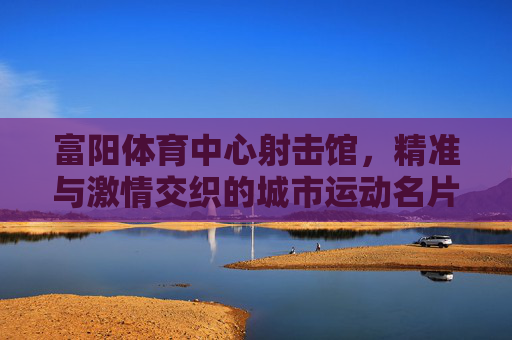 富阳体育中心射击馆,精准与激情交织的城市运动名片 富阳体育中心射击馆,精准与激情交织的城市运动名片