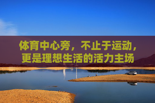 体育中心旁,不止于运动,更是理想生活的活力主场 体育中心旁,不止于运动,更是理想生活的活力主场