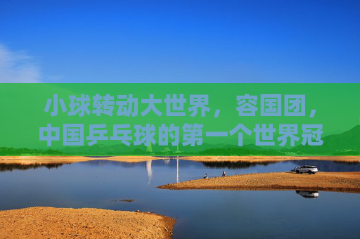 小球转动大世界,容国团,中国乒乓球的第一个世界冠军,小球转动大世界,容国团,中国乒乓球的第一个世界冠军 小球转动大世界,容国团,中国乒乓球的第一个世界冠军,小球转动大世界,容国团,中国乒乓球的第一个世界冠军