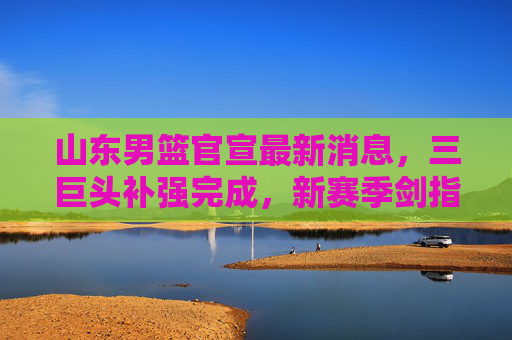 山东男篮官宣最新消息,三巨头补强完成,新赛季剑指总冠军,山东男篮三巨头补强完成 新赛季剑指总冠军 山东男篮官宣最新消息,三巨头补强完成,新赛季剑指总冠军,山东男篮三巨头补强完成 新赛季剑指总冠军