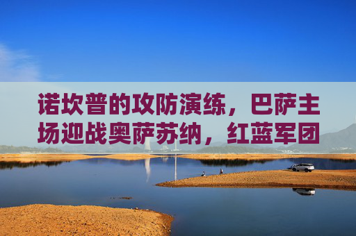 诺坎普的攻防演练,巴萨主场迎战奥萨苏纳,红蓝军团能否延续强势?巴萨主场迎战奥萨苏纳,诺坎普能否延续强势? 诺坎普的攻防演练,巴萨主场迎战奥萨苏纳,红蓝军团能否延续强势?巴萨主场迎战奥萨苏纳,诺坎普能否延续强势?
