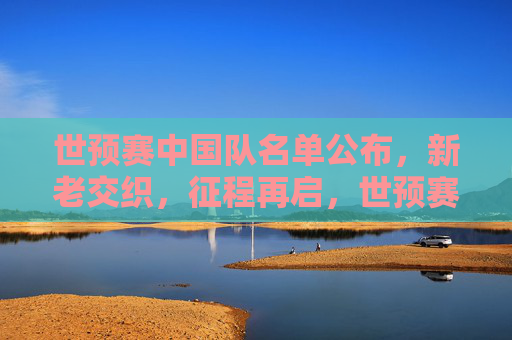 世预赛中国队名单公布,新老交织,征程再启,世预赛中国队名单公布,新老交织,征程再启 世预赛中国队名单公布,新老交织,征程再启,世预赛中国队名单公布,新老交织,征程再启