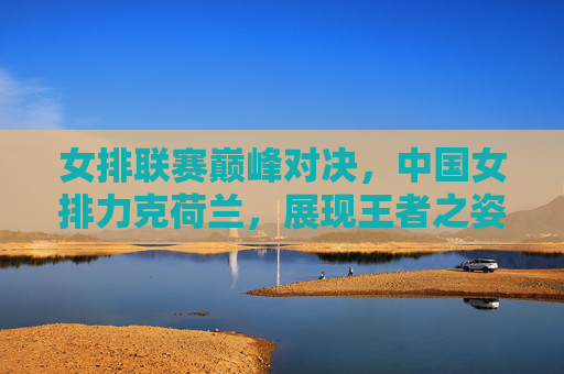 女排联赛巅峰对决,中国女排力克荷兰,展现王者之姿 女排联赛巅峰对决,中国女排力克荷兰,展现王者之姿